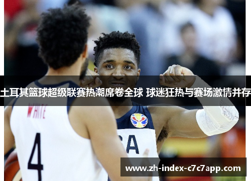 土耳其篮球超级联赛热潮席卷全球 球迷狂热与赛场激情并存