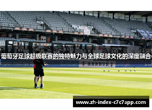 葡萄牙足球超级联赛的独特魅力与全球足球文化的深度融合